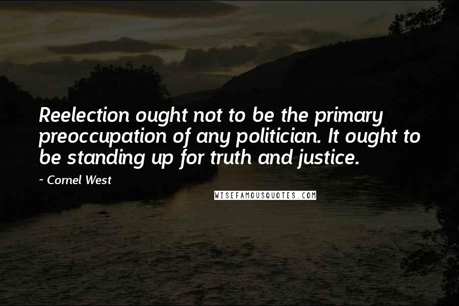 Cornel West Quotes: Reelection ought not to be the primary preoccupation of any politician. It ought to be standing up for truth and justice.