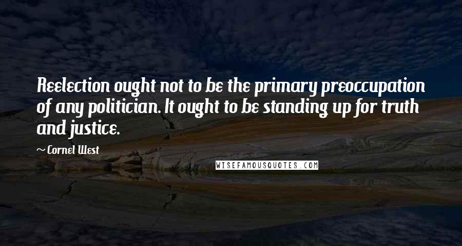 Cornel West Quotes: Reelection ought not to be the primary preoccupation of any politician. It ought to be standing up for truth and justice.