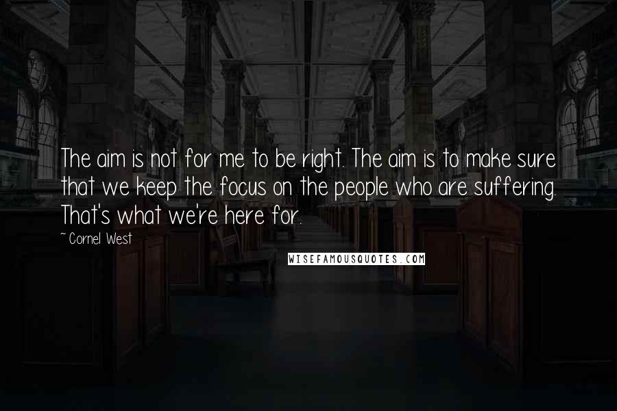 Cornel West Quotes: The aim is not for me to be right. The aim is to make sure that we keep the focus on the people who are suffering. That's what we're here for.