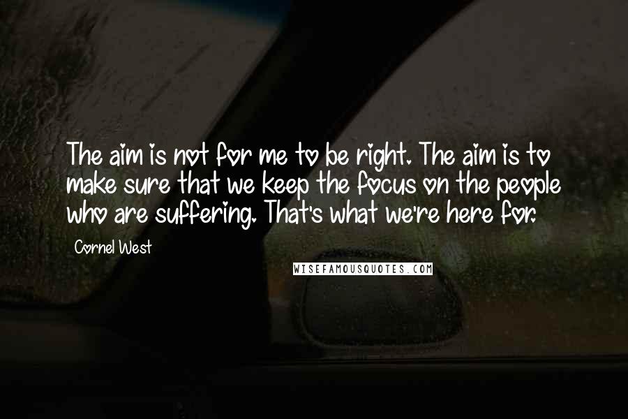 Cornel West Quotes: The aim is not for me to be right. The aim is to make sure that we keep the focus on the people who are suffering. That's what we're here for.