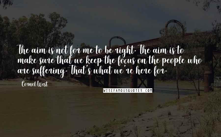 Cornel West Quotes: The aim is not for me to be right. The aim is to make sure that we keep the focus on the people who are suffering. That's what we're here for.