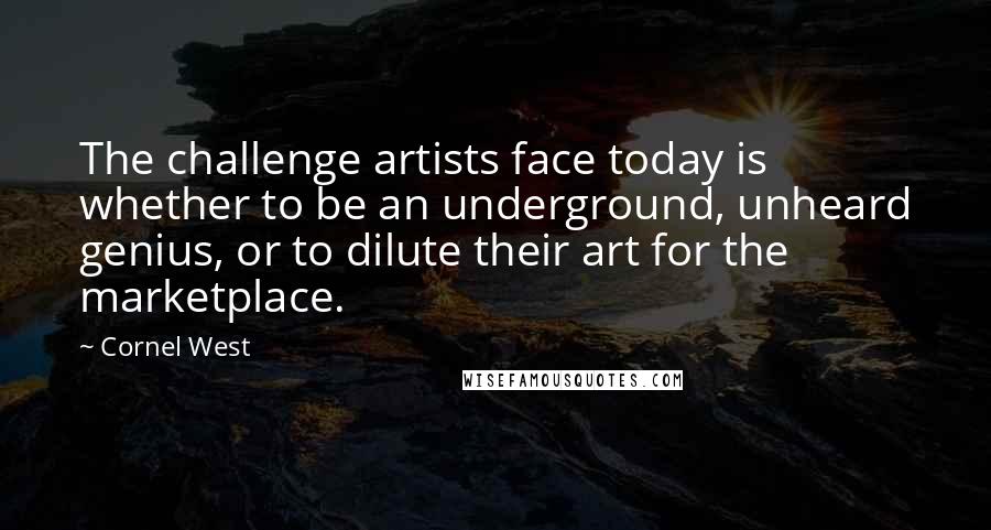 Cornel West Quotes: The challenge artists face today is whether to be an underground, unheard genius, or to dilute their art for the marketplace.