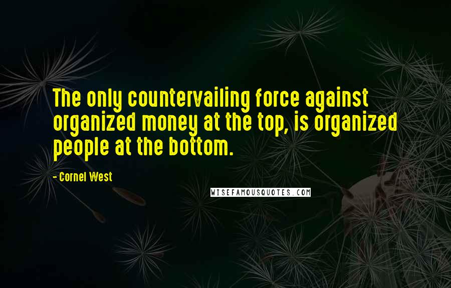 Cornel West Quotes: The only countervailing force against organized money at the top, is organized people at the bottom.