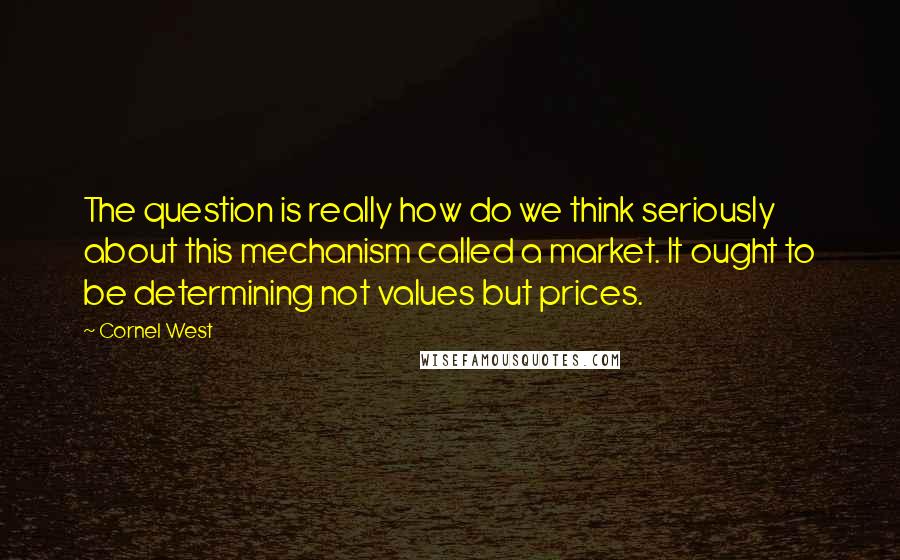 Cornel West Quotes: The question is really how do we think seriously about this mechanism called a market. It ought to be determining not values but prices.