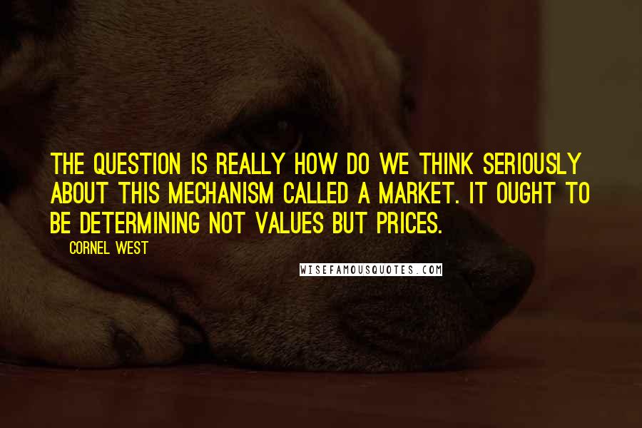 Cornel West Quotes: The question is really how do we think seriously about this mechanism called a market. It ought to be determining not values but prices.