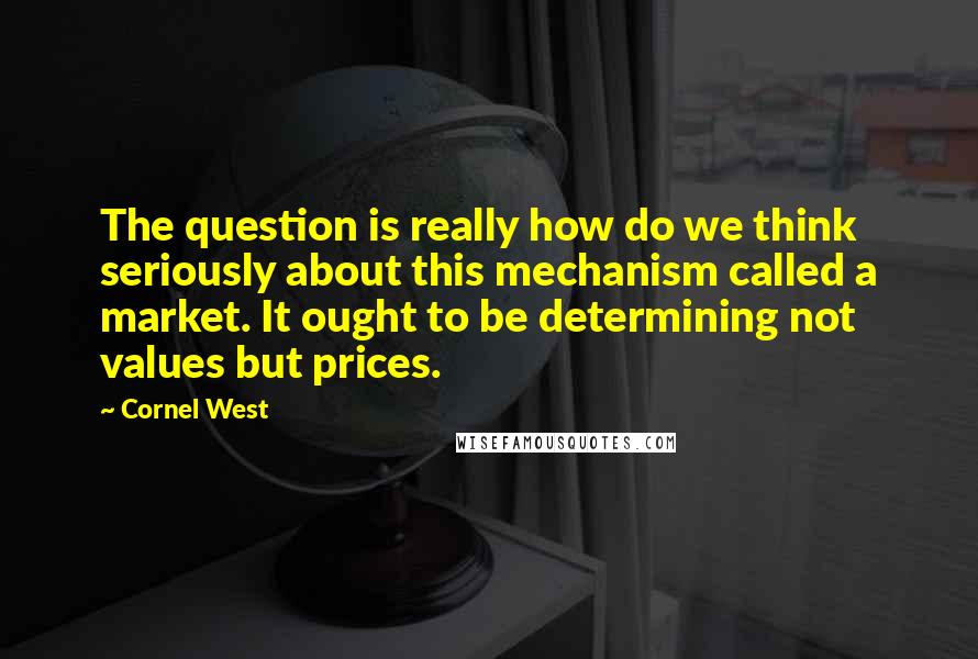 Cornel West Quotes: The question is really how do we think seriously about this mechanism called a market. It ought to be determining not values but prices.