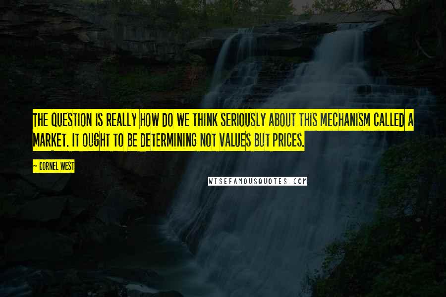 Cornel West Quotes: The question is really how do we think seriously about this mechanism called a market. It ought to be determining not values but prices.