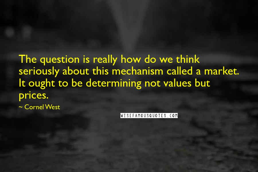 Cornel West Quotes: The question is really how do we think seriously about this mechanism called a market. It ought to be determining not values but prices.