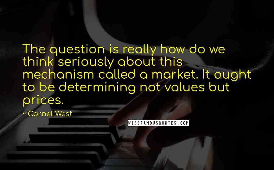 Cornel West Quotes: The question is really how do we think seriously about this mechanism called a market. It ought to be determining not values but prices.