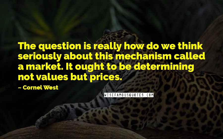 Cornel West Quotes: The question is really how do we think seriously about this mechanism called a market. It ought to be determining not values but prices.