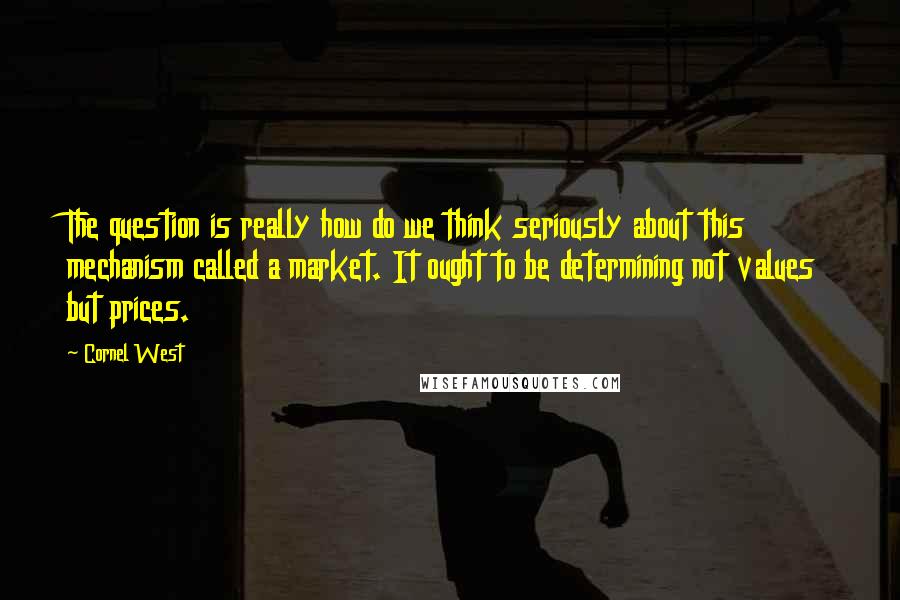 Cornel West Quotes: The question is really how do we think seriously about this mechanism called a market. It ought to be determining not values but prices.