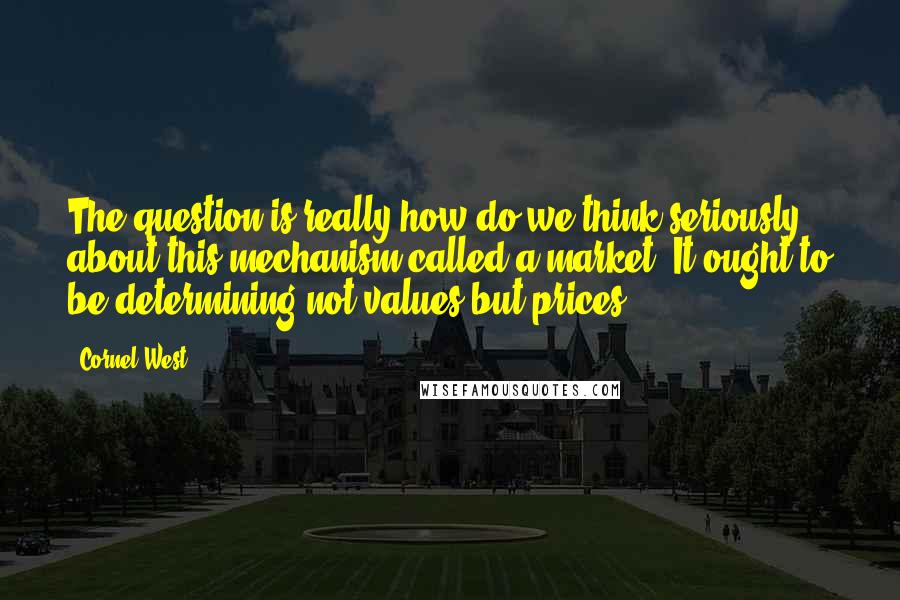 Cornel West Quotes: The question is really how do we think seriously about this mechanism called a market. It ought to be determining not values but prices.