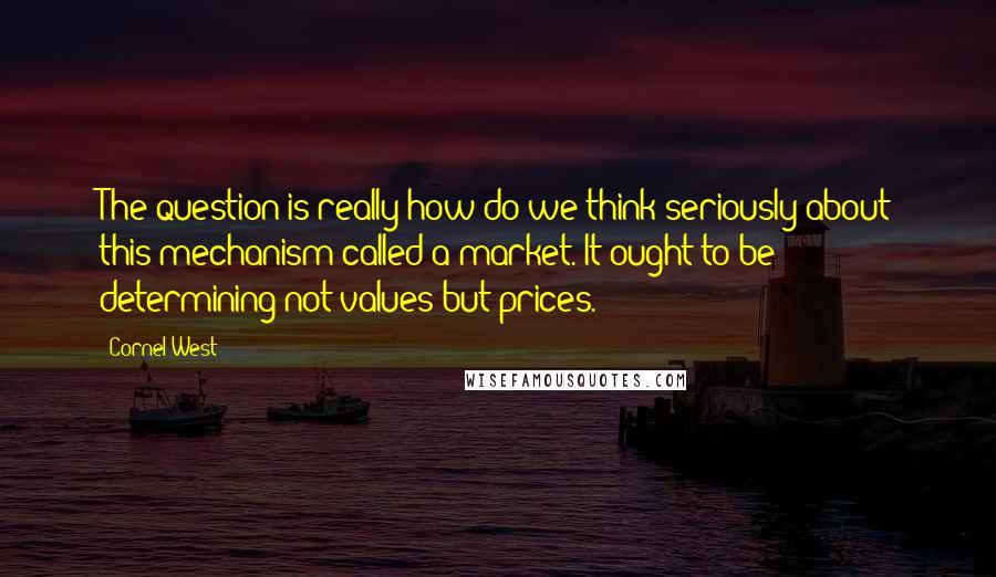 Cornel West Quotes: The question is really how do we think seriously about this mechanism called a market. It ought to be determining not values but prices.