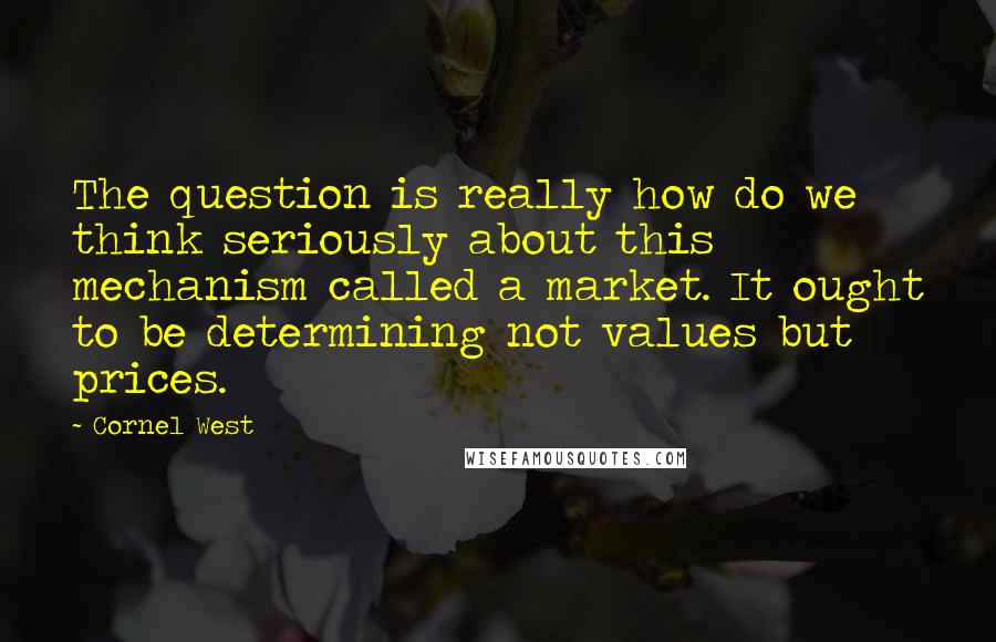 Cornel West Quotes: The question is really how do we think seriously about this mechanism called a market. It ought to be determining not values but prices.