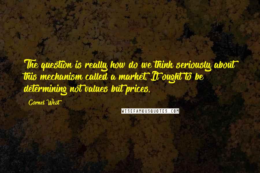 Cornel West Quotes: The question is really how do we think seriously about this mechanism called a market. It ought to be determining not values but prices.