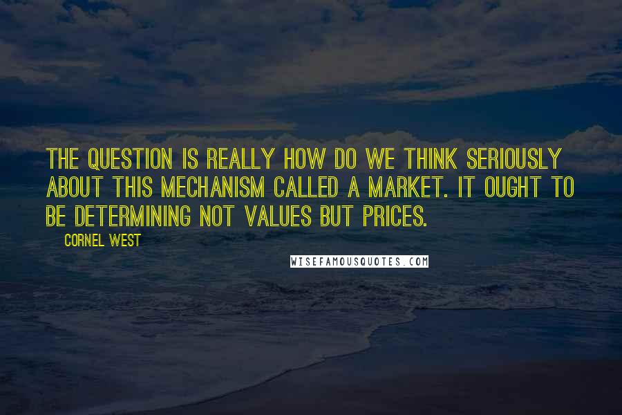 Cornel West Quotes: The question is really how do we think seriously about this mechanism called a market. It ought to be determining not values but prices.