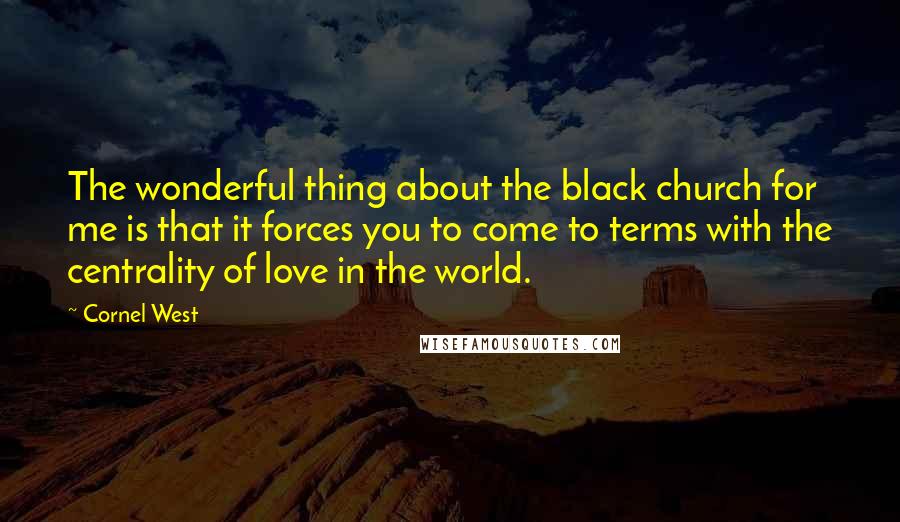 Cornel West Quotes: The wonderful thing about the black church for me is that it forces you to come to terms with the centrality of love in the world.