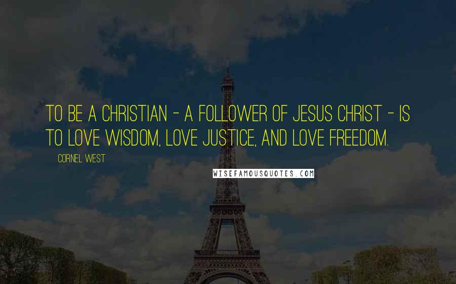 Cornel West Quotes: To be a Christian - a follower of Jesus Christ - is to love wisdom, love justice, and love freedom.