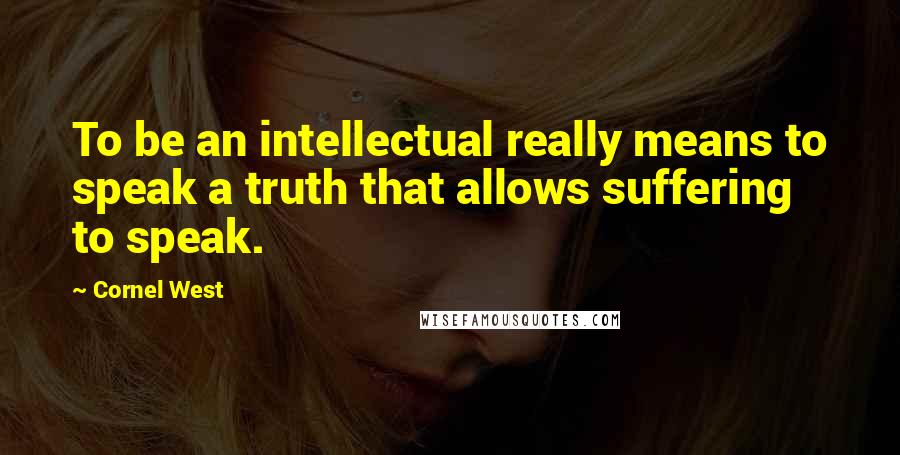 Cornel West Quotes: To be an intellectual really means to speak a truth that allows suffering to speak.