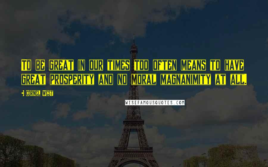 Cornel West Quotes: To be great in our times too often means to have great prosperity and no moral magnanimity at all.