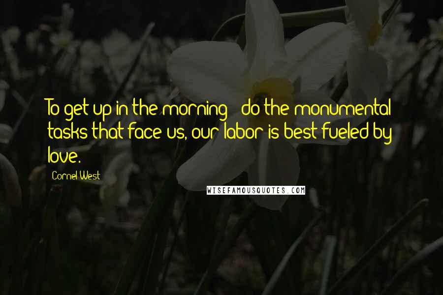 Cornel West Quotes: To get up in the morning & do the monumental tasks that face us, our labor is best fueled by love.