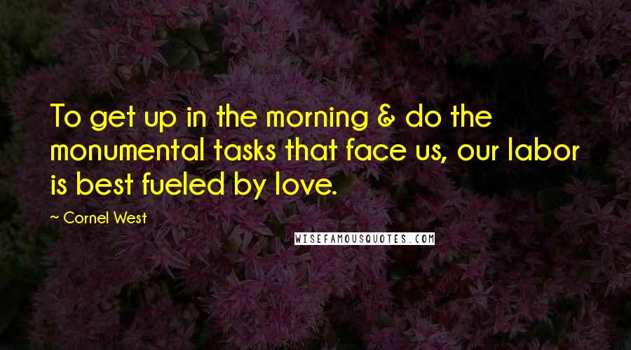 Cornel West Quotes: To get up in the morning & do the monumental tasks that face us, our labor is best fueled by love.