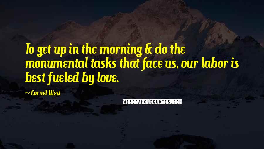 Cornel West Quotes: To get up in the morning & do the monumental tasks that face us, our labor is best fueled by love.