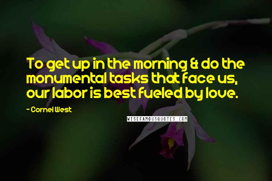 Cornel West Quotes: To get up in the morning & do the monumental tasks that face us, our labor is best fueled by love.