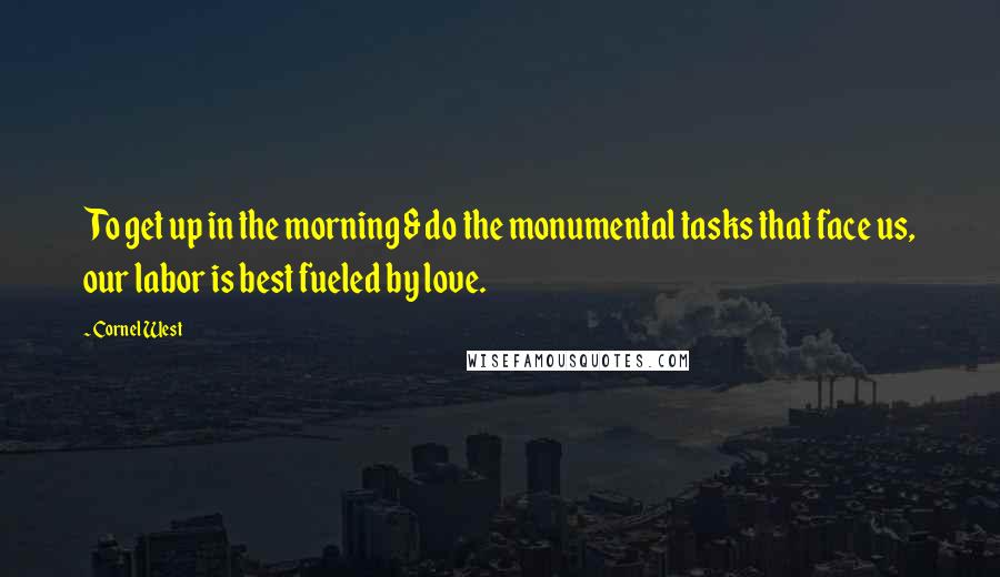 Cornel West Quotes: To get up in the morning & do the monumental tasks that face us, our labor is best fueled by love.