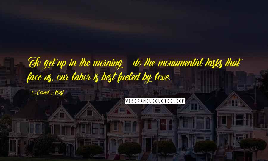 Cornel West Quotes: To get up in the morning & do the monumental tasks that face us, our labor is best fueled by love.