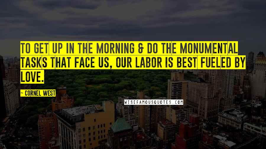 Cornel West Quotes: To get up in the morning & do the monumental tasks that face us, our labor is best fueled by love.