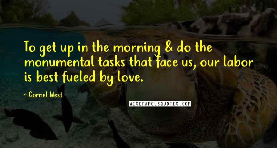 Cornel West Quotes: To get up in the morning & do the monumental tasks that face us, our labor is best fueled by love.