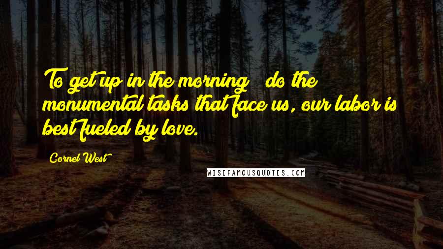 Cornel West Quotes: To get up in the morning & do the monumental tasks that face us, our labor is best fueled by love.