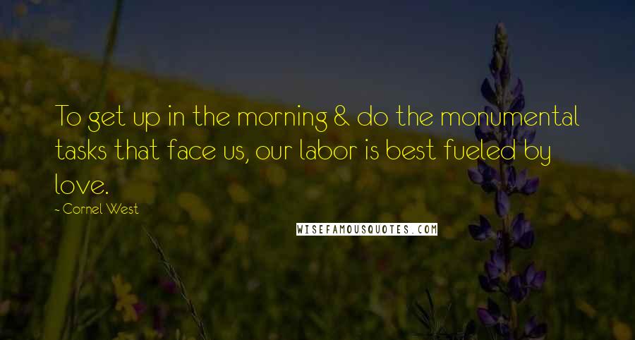 Cornel West Quotes: To get up in the morning & do the monumental tasks that face us, our labor is best fueled by love.