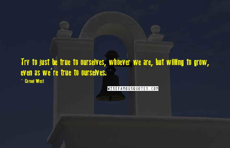 Cornel West Quotes: Try to just be true to ourselves, whoever we are, but willing to grow, even as we're true to ourselves.