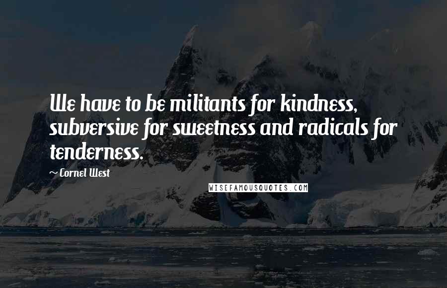 Cornel West Quotes: We have to be militants for kindness, subversive for sweetness and radicals for tenderness.