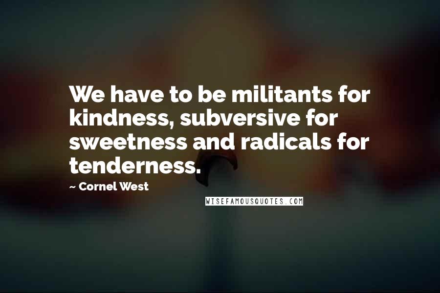 Cornel West Quotes: We have to be militants for kindness, subversive for sweetness and radicals for tenderness.