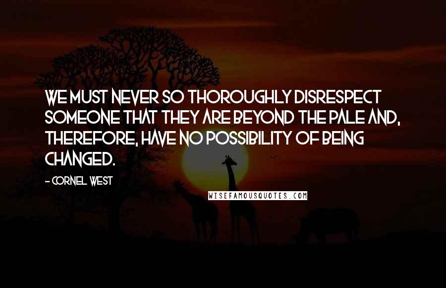 Cornel West Quotes: We must never so thoroughly disrespect someone that they are beyond the pale and, therefore, have no possibility of being changed.