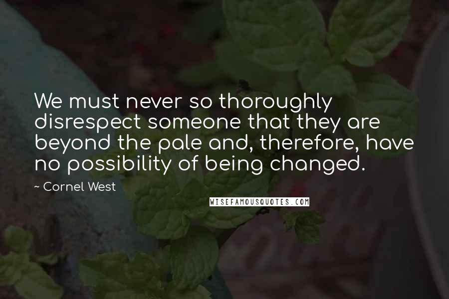 Cornel West Quotes: We must never so thoroughly disrespect someone that they are beyond the pale and, therefore, have no possibility of being changed.