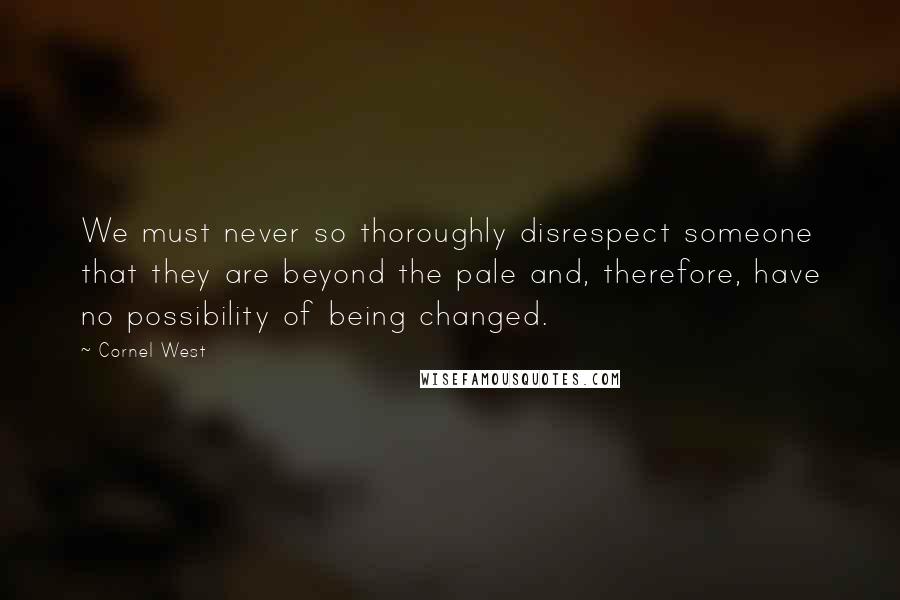 Cornel West Quotes: We must never so thoroughly disrespect someone that they are beyond the pale and, therefore, have no possibility of being changed.