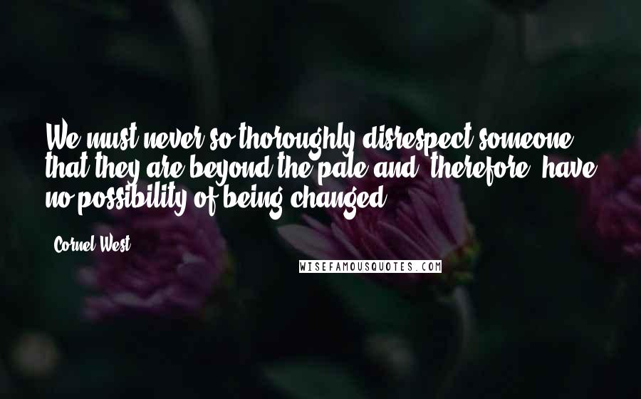Cornel West Quotes: We must never so thoroughly disrespect someone that they are beyond the pale and, therefore, have no possibility of being changed.