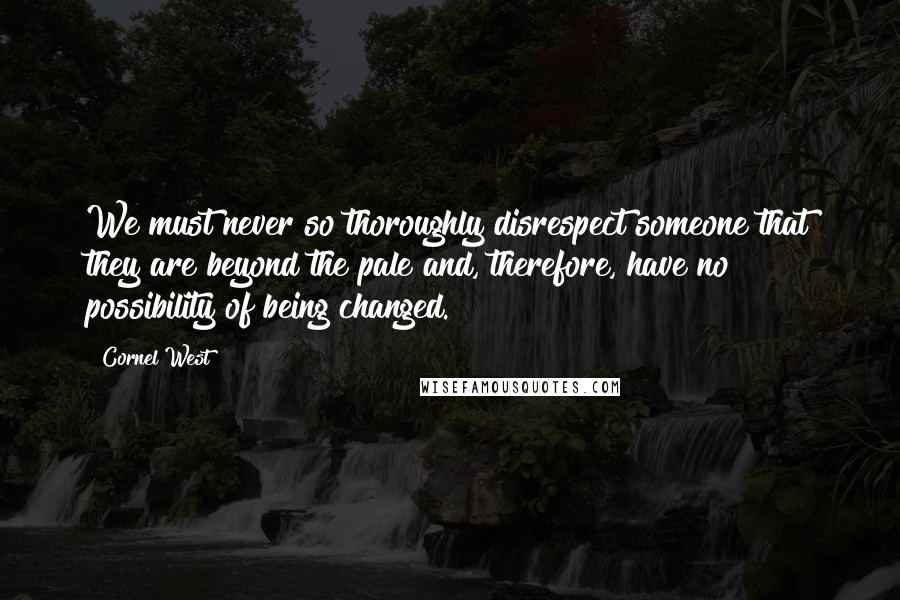 Cornel West Quotes: We must never so thoroughly disrespect someone that they are beyond the pale and, therefore, have no possibility of being changed.