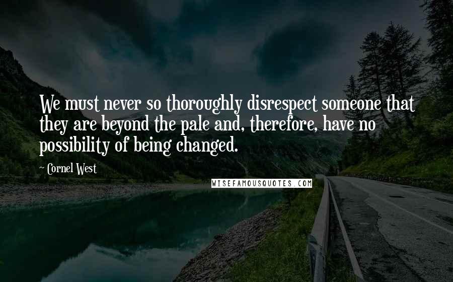 Cornel West Quotes: We must never so thoroughly disrespect someone that they are beyond the pale and, therefore, have no possibility of being changed.