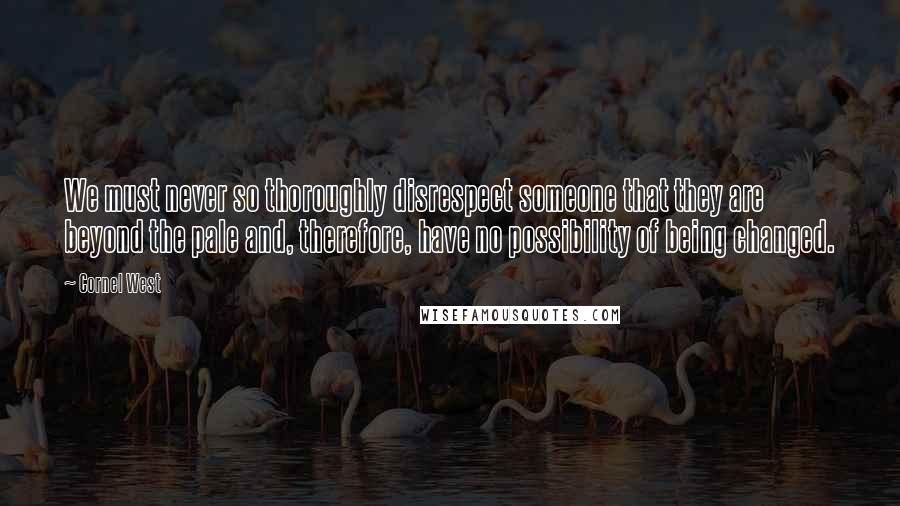 Cornel West Quotes: We must never so thoroughly disrespect someone that they are beyond the pale and, therefore, have no possibility of being changed.