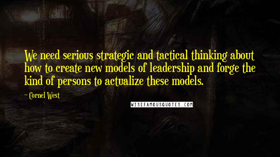 Cornel West Quotes: We need serious strategic and tactical thinking about how to create new models of leadership and forge the kind of persons to actualize these models.