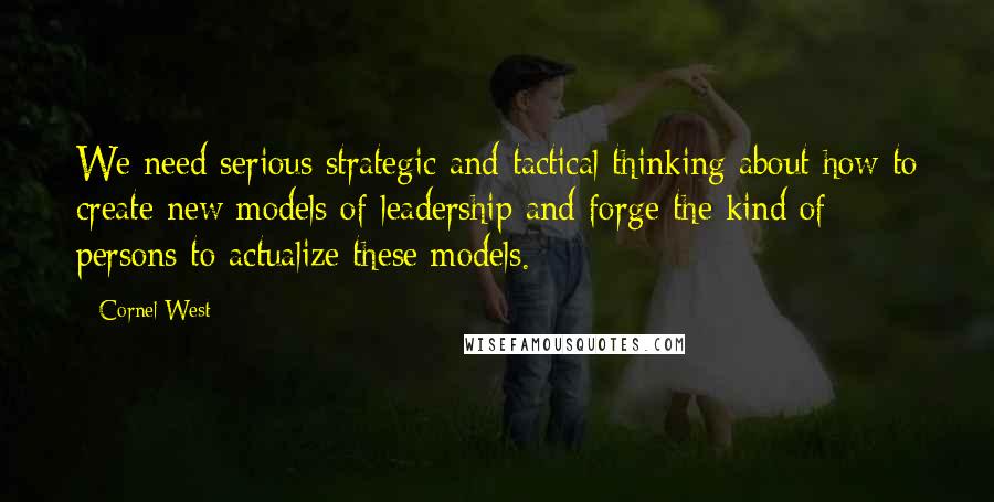 Cornel West Quotes: We need serious strategic and tactical thinking about how to create new models of leadership and forge the kind of persons to actualize these models.