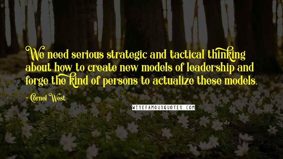 Cornel West Quotes: We need serious strategic and tactical thinking about how to create new models of leadership and forge the kind of persons to actualize these models.