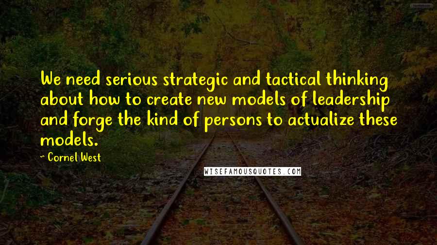 Cornel West Quotes: We need serious strategic and tactical thinking about how to create new models of leadership and forge the kind of persons to actualize these models.