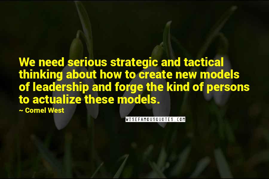 Cornel West Quotes: We need serious strategic and tactical thinking about how to create new models of leadership and forge the kind of persons to actualize these models.