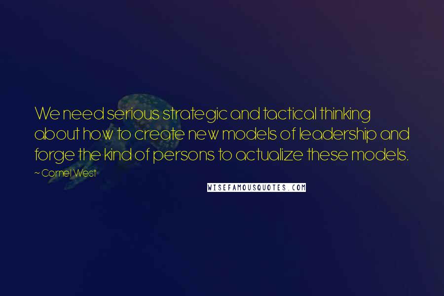 Cornel West Quotes: We need serious strategic and tactical thinking about how to create new models of leadership and forge the kind of persons to actualize these models.